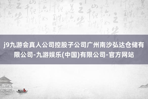 j9九游会真人公司控股子公司广州南沙弘达仓储有限公司-九游娱乐(中国)有限公司-官方网站