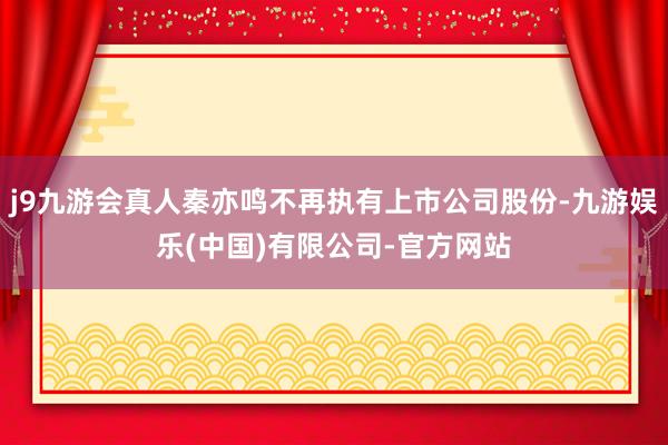 j9九游会真人秦亦鸣不再执有上市公司股份-九游娱乐(中国)有限公司-官方网站