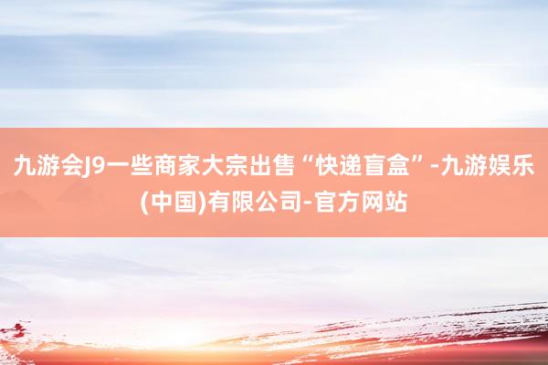 九游会J9一些商家大宗出售“快递盲盒”-九游娱乐(中国)有限公司-官方网站