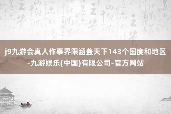 j9九游会真人作事界限涵盖天下143个国度和地区-九游娱乐(中国)有限公司-官方网站