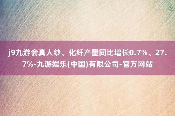 j9九游会真人纱、化纤产量同比增长0.7%、27.7%-九游娱乐(中国)有限公司-官方网站