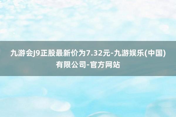 九游会J9正股最新价为7.32元-九游娱乐(中国)有限公司-官方网站