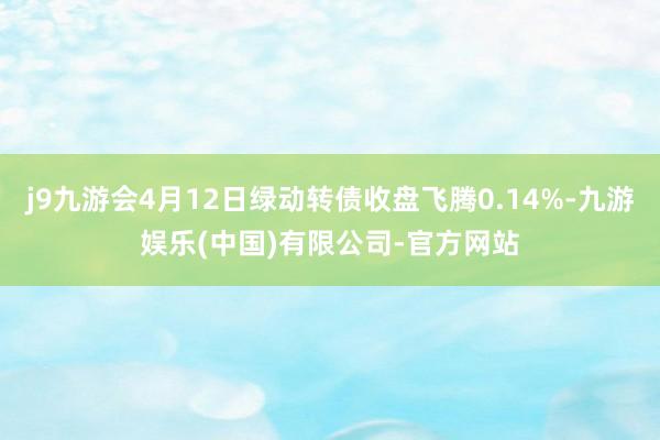 j9九游会4月12日绿动转债收盘飞腾0.14%-九游娱乐(中国)有限公司-官方网站