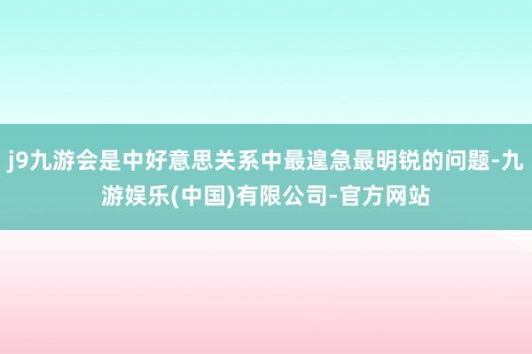 j9九游会是中好意思关系中最遑急最明锐的问题-九游娱乐(中国)有限公司-官方网站