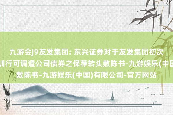 九游会J9友发集团: 东兴证券对于友发集团初次公教训行股票及公教训行可调遣公司债券之保荐转头敷陈书-九游娱乐(中国)有限公司-官方网站