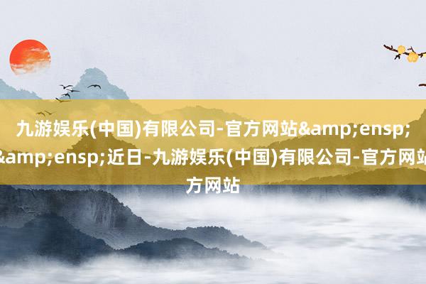 九游娱乐(中国)有限公司-官方网站&ensp;&ensp;近日-九游娱乐(中国)有限公司-官方网站