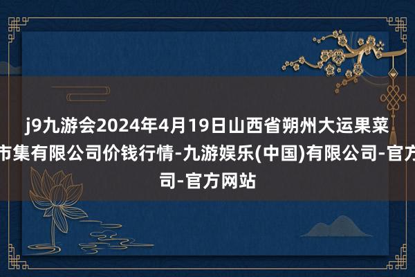 j9九游会2024年4月19日山西省朔州大运果菜批发市集有限公司价钱行情-九游娱乐(中国)有限公司-官方网站