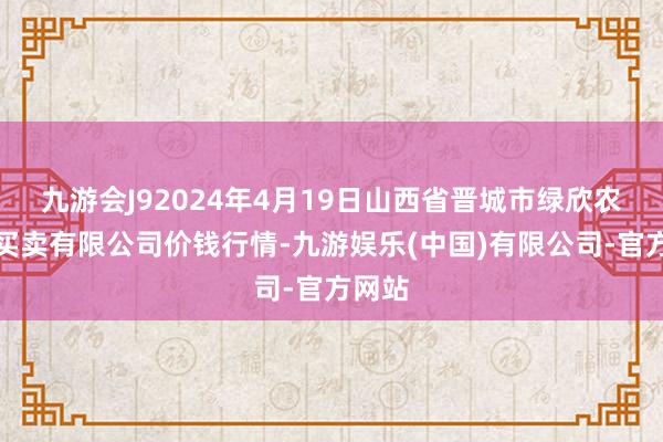 九游会J92024年4月19日山西省晋城市绿欣农居品买卖有限公司价钱行情-九游娱乐(中国)有限公司-官方网站