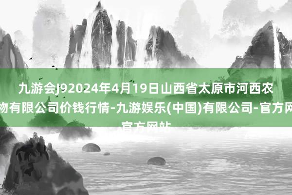 九游会J92024年4月19日山西省太原市河西农产物有限公司价钱行情-九游娱乐(中国)有限公司-官方网站