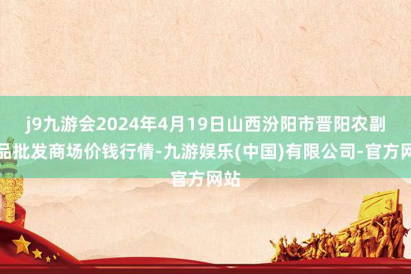 j9九游会2024年4月19日山西汾阳市晋阳农副居品批发商场价钱行情-九游娱乐(中国)有限公司-官方网站