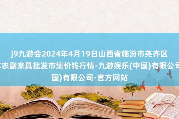 j9九游会2024年4月19日山西省临汾市尧齐区奶牛场尧丰农副家具批发市集价钱行情-九游娱乐(中国)有限公司-官方网站