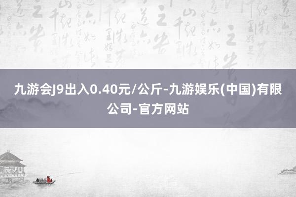 九游会J9出入0.40元/公斤-九游娱乐(中国)有限公司-官方网站