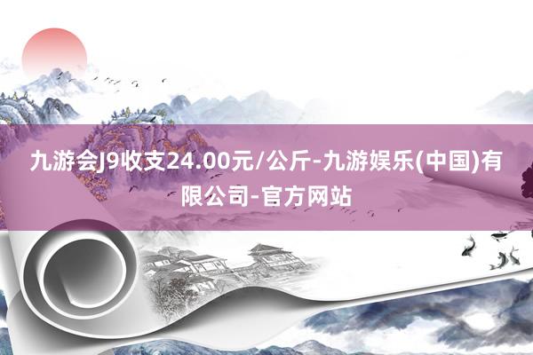 九游会J9收支24.00元/公斤-九游娱乐(中国)有限公司-官方网站