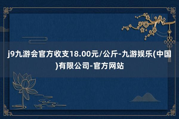 j9九游会官方收支18.00元/公斤-九游娱乐(中国)有限公司-官方网站