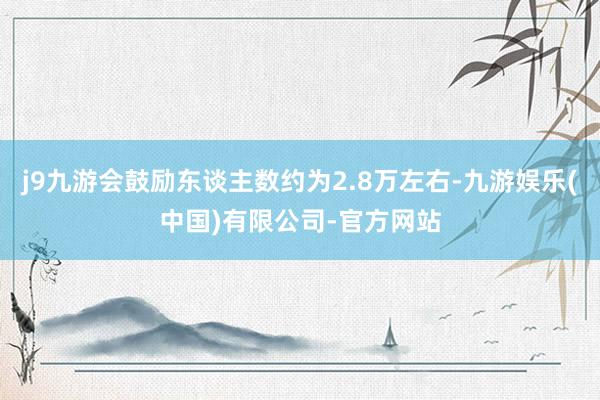 j9九游会鼓励东谈主数约为2.8万左右-九游娱乐(中国)有限公司-官方网站