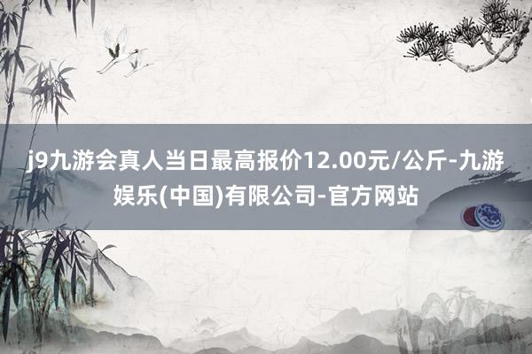 j9九游会真人当日最高报价12.00元/公斤-九游娱乐(中国)有限公司-官方网站