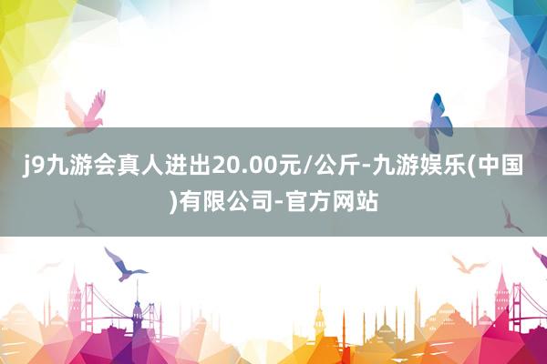 j9九游会真人进出20.00元/公斤-九游娱乐(中国)有限公司-官方网站