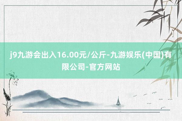 j9九游会出入16.00元/公斤-九游娱乐(中国)有限公司-官方网站