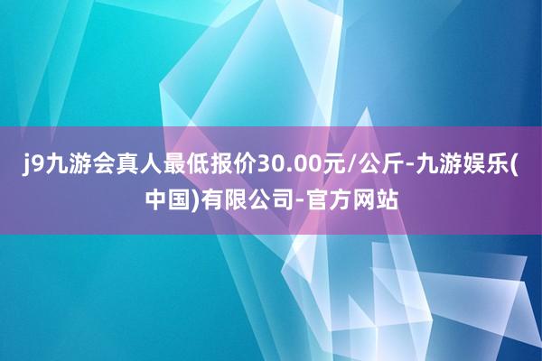 j9九游会真人最低报价30.00元/公斤-九游娱乐(中国)有限公司-官方网站