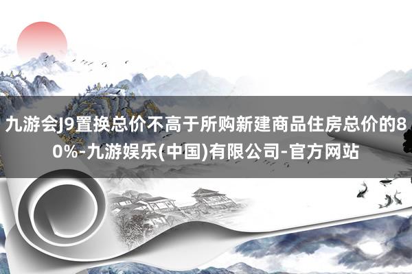 九游会J9置换总价不高于所购新建商品住房总价的80%-九游娱乐(中国)有限公司-官方网站