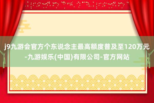 j9九游会官方个东说念主最高额度普及至120万元-九游娱乐(中国)有限公司-官方网站