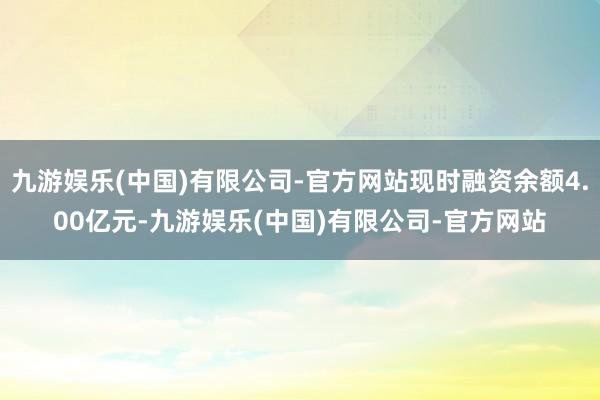 九游娱乐(中国)有限公司-官方网站现时融资余额4.00亿元-九游娱乐(中国)有限公司-官方网站