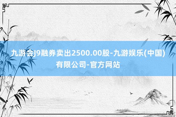 九游会J9融券卖出2500.00股-九游娱乐(中国)有限公司-官方网站