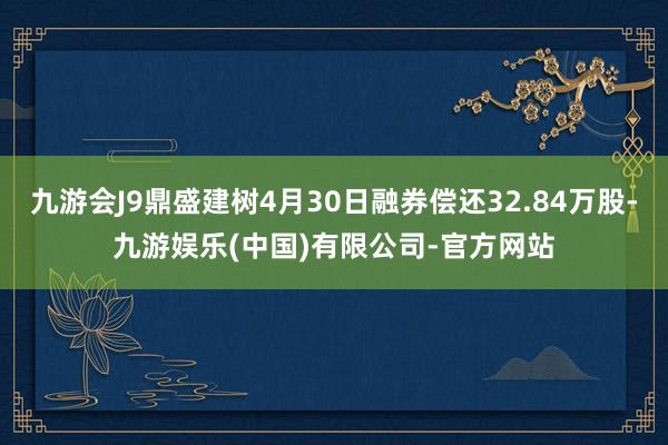 九游会J9鼎盛建树4月30日融券偿还32.84万股-九游娱乐(中国)有限公司-官方网站