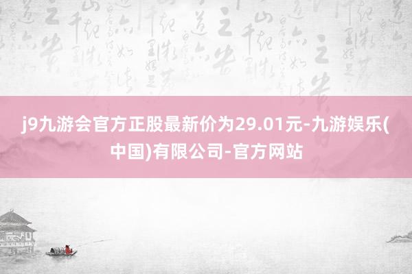 j9九游会官方正股最新价为29.01元-九游娱乐(中国)有限公司-官方网站