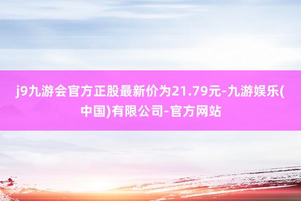 j9九游会官方正股最新价为21.79元-九游娱乐(中国)有限公司-官方网站