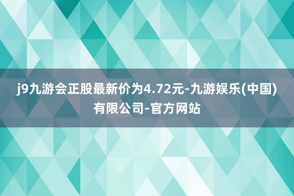 j9九游会正股最新价为4.72元-九游娱乐(中国)有限公司-官方网站