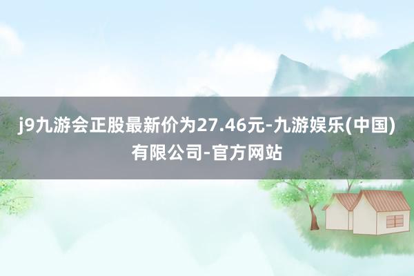 j9九游会正股最新价为27.46元-九游娱乐(中国)有限公司-官方网站