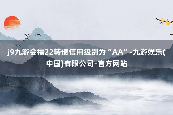 j9九游会福22转债信用级别为“AA”-九游娱乐(中国)有限公司-官方网站