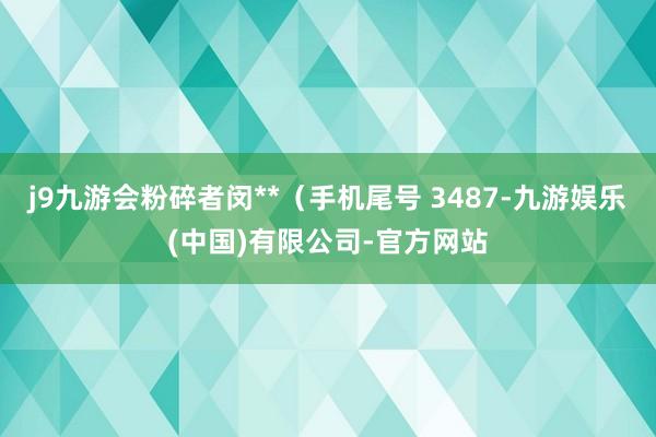 j9九游会粉碎者闵**（手机尾号 3487-九游娱乐(中国)有限公司-官方网站