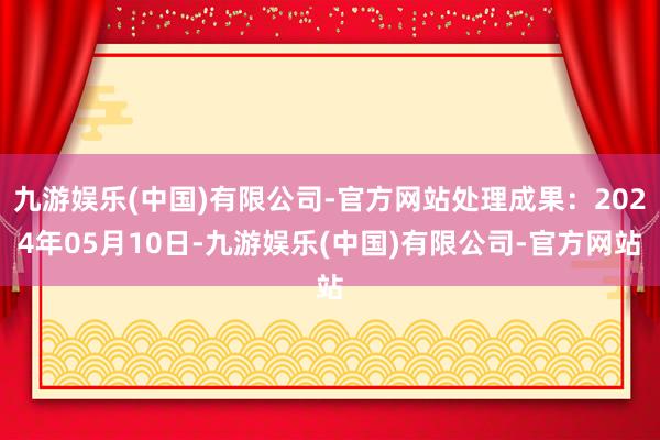 九游娱乐(中国)有限公司-官方网站处理成果：2024年05月10日-九游娱乐(中国)有限公司-官方网站