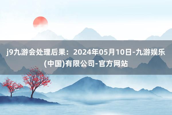 j9九游会处理后果：2024年05月10日-九游娱乐(中国)有限公司-官方网站