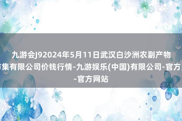 九游会J92024年5月11日武汉白沙洲农副产物大市集有限公司价钱行情-九游娱乐(中国)有限公司-官方网站