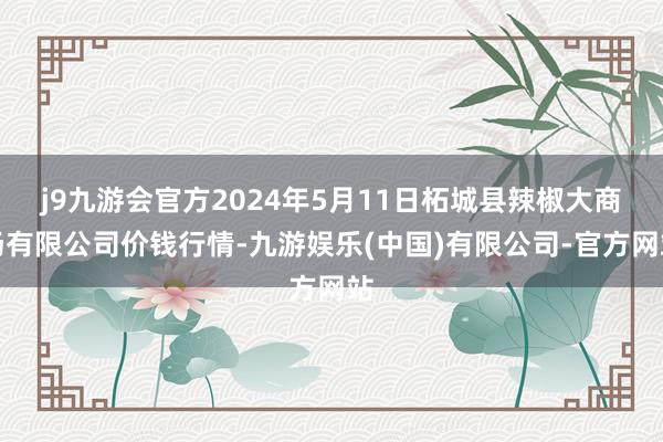 j9九游会官方2024年5月11日柘城县辣椒大商场有限公司价钱行情-九游娱乐(中国)有限公司-官方网站