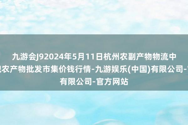 九游会J92024年5月11日杭州农副产物物流中心南庄兜农产物批发市集价钱行情-九游娱乐(中国)有限公司-官方网站