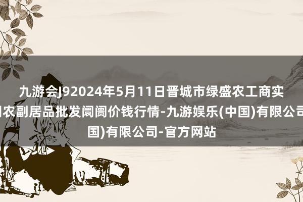 九游会J92024年5月11日晋城市绿盛农工商实业有限公司农副居品批发阛阓价钱行情-九游娱乐(中国)有限公司-官方网站