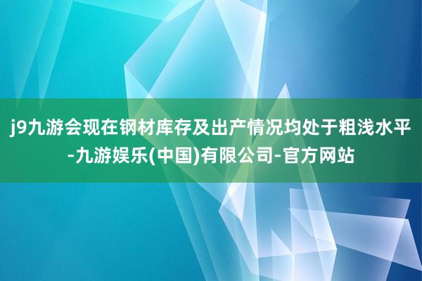 j9九游会现在钢材库存及出产情况均处于粗浅水平-九游娱乐(中国)有限公司-官方网站