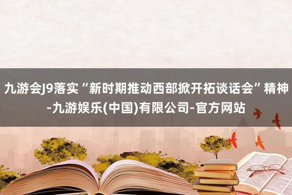 九游会J9落实“新时期推动西部掀开拓谈话会”精神-九游娱乐(中国)有限公司-官方网站