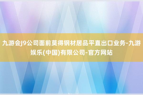 九游会J9公司面前莫得钢材居品平直出口业务-九游娱乐(中国)有限公司-官方网站