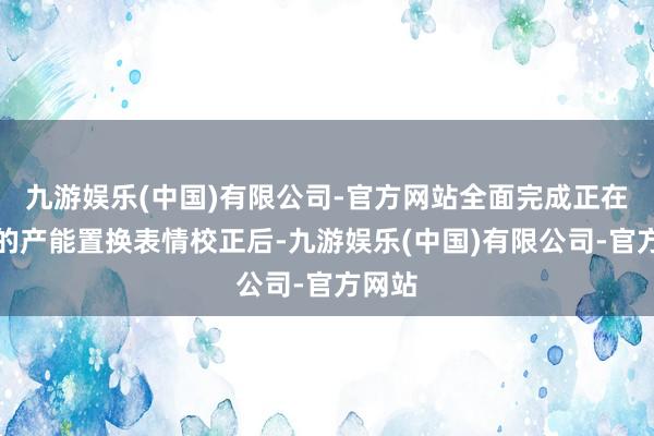 九游娱乐(中国)有限公司-官方网站全面完成正在推论的产能置换表情校正后-九游娱乐(中国)有限公司-官方网站