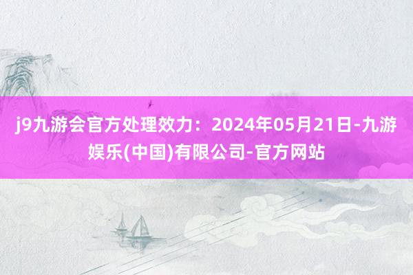 j9九游会官方处理效力：2024年05月21日-九游娱乐(中国)有限公司-官方网站