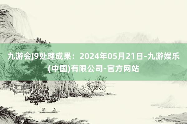 九游会J9处理成果：2024年05月21日-九游娱乐(中国)有限公司-官方网站