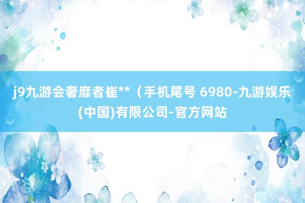 j9九游会奢靡者崔**（手机尾号 6980-九游娱乐(中国)有限公司-官方网站