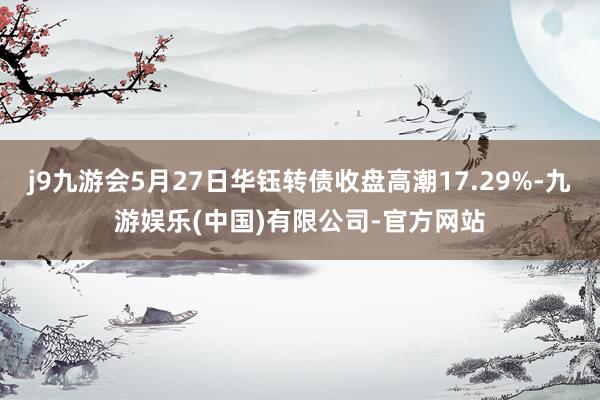 j9九游会5月27日华钰转债收盘高潮17.29%-九游娱乐(中国)有限公司-官方网站