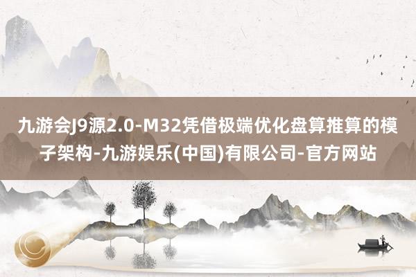 九游会J9源2.0-M32凭借极端优化盘算推算的模子架构-九游娱乐(中国)有限公司-官方网站