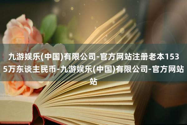 九游娱乐(中国)有限公司-官方网站注册老本1535万东谈主民币-九游娱乐(中国)有限公司-官方网站